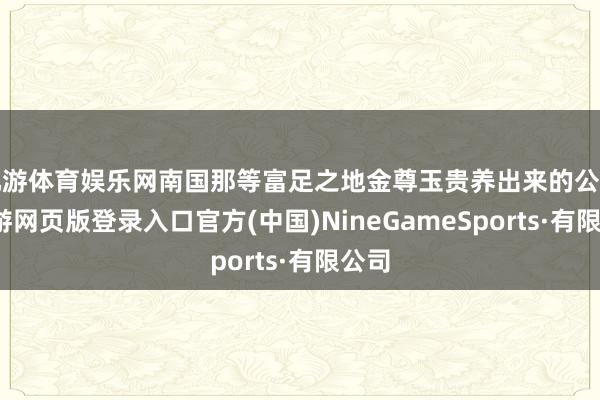 九游体育娱乐网南国那等富足之地金尊玉贵养出来的公主-九游网页版登录入口官方(中国)NineGameSports·有限公司