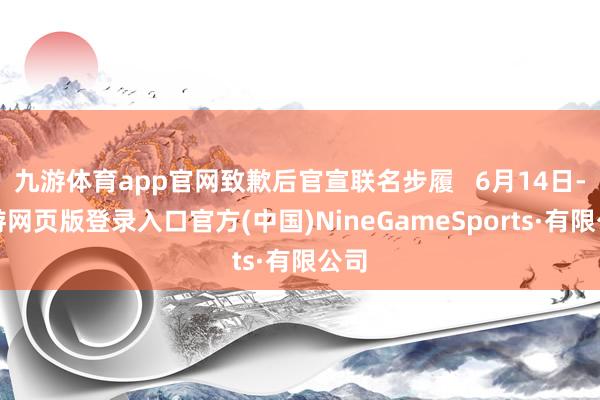 九游体育app官网致歉后官宣联名步履   6月14日-九游网页版登录入口官方(中国)NineGameSports·有限公司