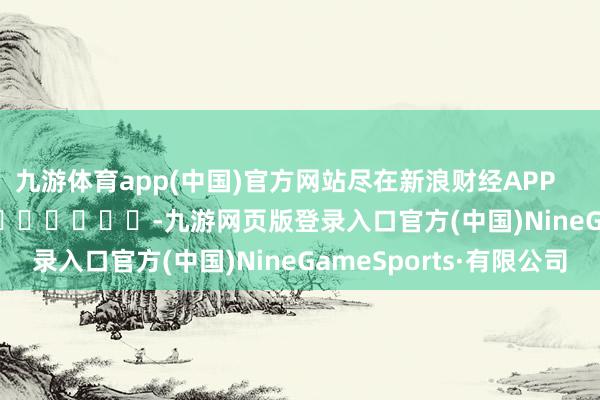 九游体育app(中国)官方网站尽在新浪财经APP            													-九游网页版登录入口官方(中国)NineGameSports·有限公司