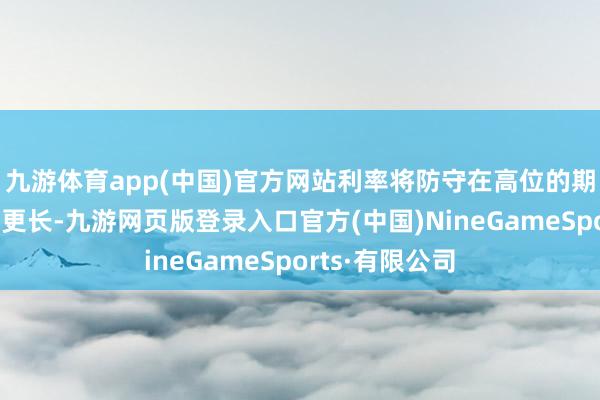 九游体育app(中国)官方网站利率将防守在高位的期间将比预期的更长-九游网页版登录入口官方(中国)NineGameSports·有限公司