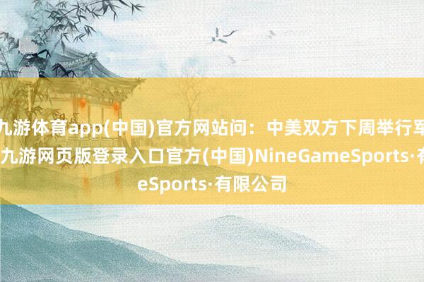 九游体育app(中国)官方网站问：中美双方下周举行军控谈判-九游网页版登录入口官方(中国)NineGameSports·有限公司