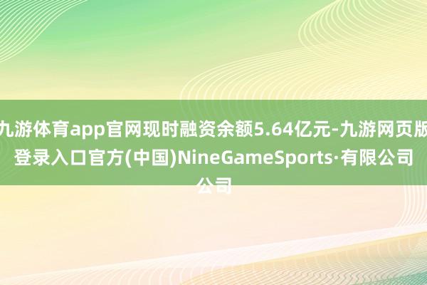 九游体育app官网现时融资余额5.64亿元-九游网页版登录入口官方(中国)NineGameSports·有限公司