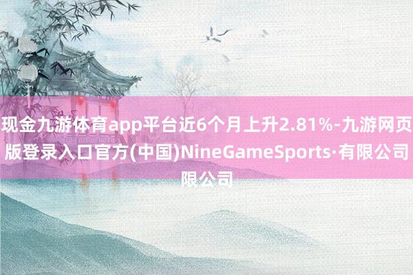 现金九游体育app平台近6个月上升2.81%-九游网页版登录入口官方(中国)NineGameSports·有限公司