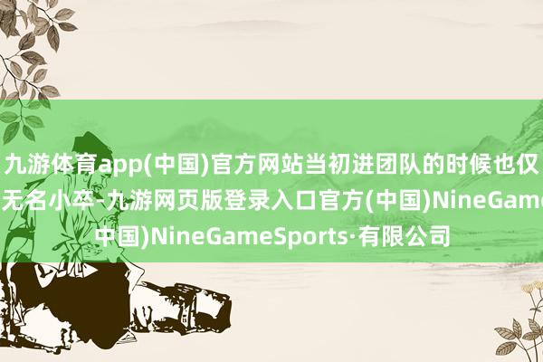 九游体育app(中国)官方网站当初进团队的时候也仅仅个刚大学毕业的无名小卒-九游网页版登录入口官方(中国)NineGameSports·有限公司