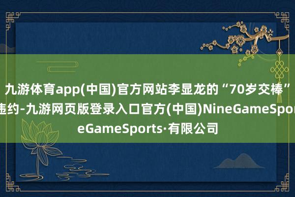 九游体育app(中国)官方网站李显龙的“70岁交棒”也不算完全违约-九游网页版登录入口官方(中国)NineGameSports·有限公司