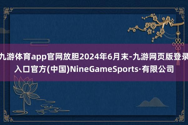 九游体育app官网放胆2024年6月末-九游网页版登录入口官方(中国)NineGameSports·有限公司