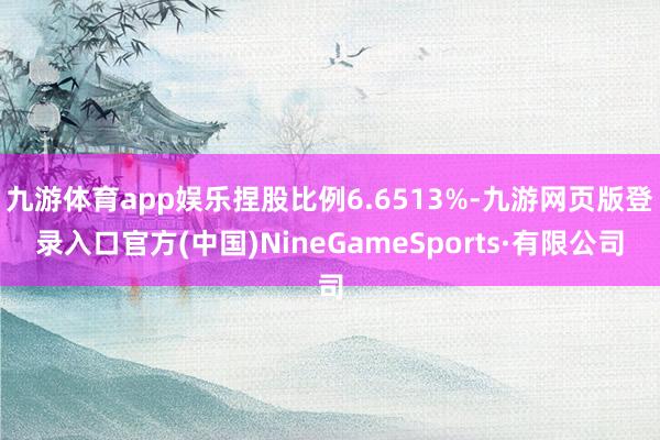 九游体育app娱乐捏股比例6.6513%-九游网页版登录入口官方(中国)NineGameSports·有限公司