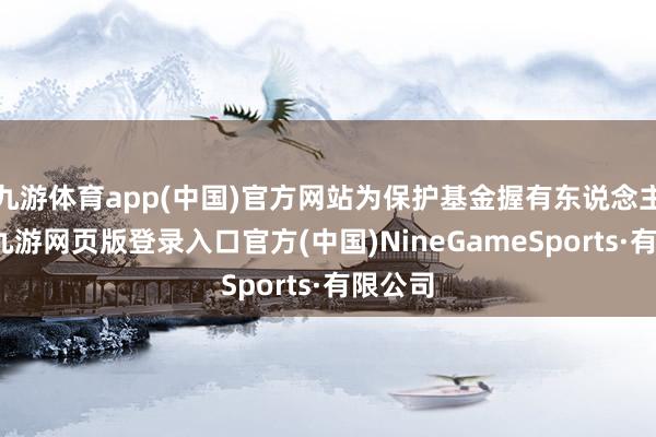 九游体育app(中国)官方网站为保护基金握有东说念主利益-九游网页版登录入口官方(中国)NineGameSports·有限公司