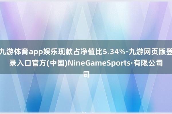 九游体育app娱乐现款占净值比5.34%-九游网页版登录入口官方(中国)NineGameSports·有限公司