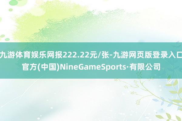 九游体育娱乐网报222.22元/张-九游网页版登录入口官方(中国)NineGameSports·有限公司