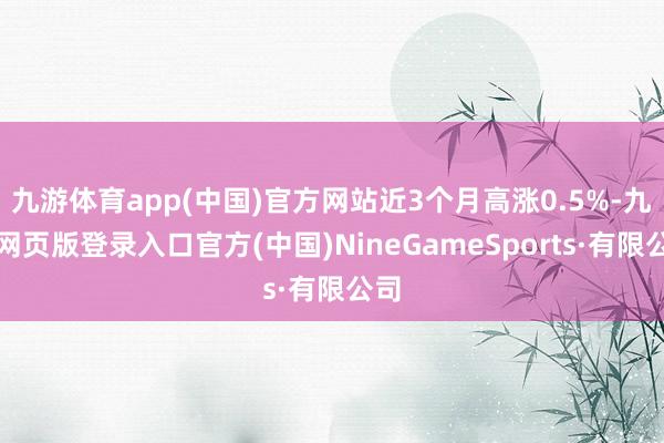 九游体育app(中国)官方网站近3个月高涨0.5%-九游网页版登录入口官方(中国)NineGameSports·有限公司