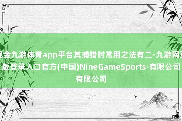 现金九游体育app平台其捕猎时常用之法有二-九游网页版登录入口官方(中国)NineGameSports·有限公司