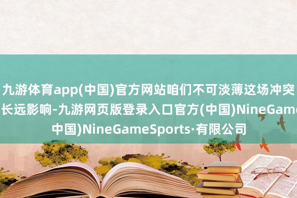 九游体育app(中国)官方网站咱们不可淡薄这场冲突对人人经济神情的长远影响-九游网页版登录入口官方(中国)NineGameSports·有限公司