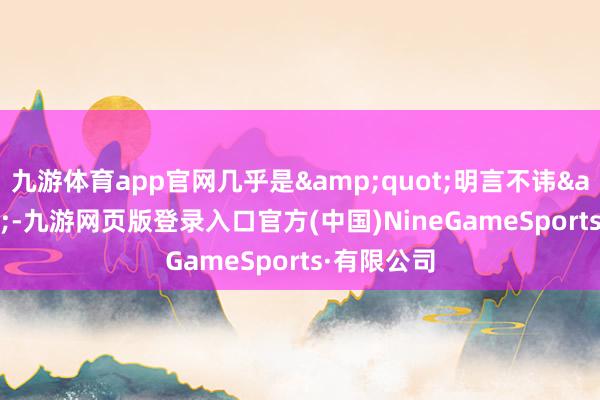 九游体育app官网几乎是&quot;明言不讳&quot;-九游网页版登录入口官方(中国)NineGameSports·有限公司