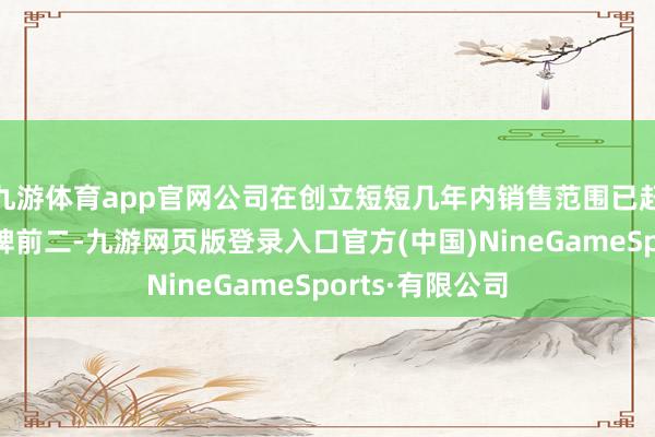 九游体育app官网公司在创立短短几年内销售范围已赶快位各国居品牌前二-九游网页版登录入口官方(中国)NineGameSports·有限公司