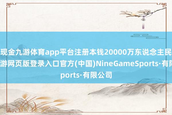 现金九游体育app平台注册本钱20000万东说念主民币-九游网页版登录入口官方(中国)NineGameSports·有限公司