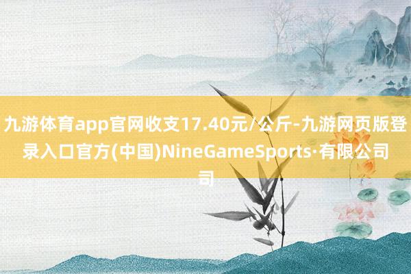 九游体育app官网收支17.40元/公斤-九游网页版登录入口官方(中国)NineGameSports·有限公司