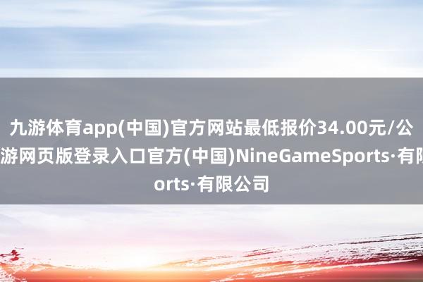 九游体育app(中国)官方网站最低报价34.00元/公斤-九游网页版登录入口官方(中国)NineGameSports·有限公司