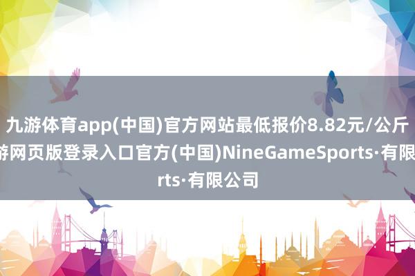 九游体育app(中国)官方网站最低报价8.82元/公斤-九游网页版登录入口官方(中国)NineGameSports·有限公司