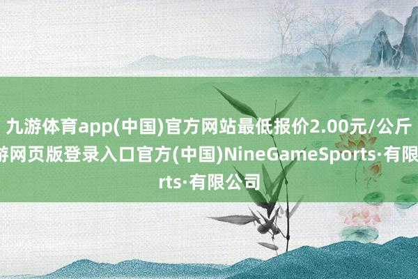 九游体育app(中国)官方网站最低报价2.00元/公斤-九游网页版登录入口官方(中国)NineGameSports·有限公司