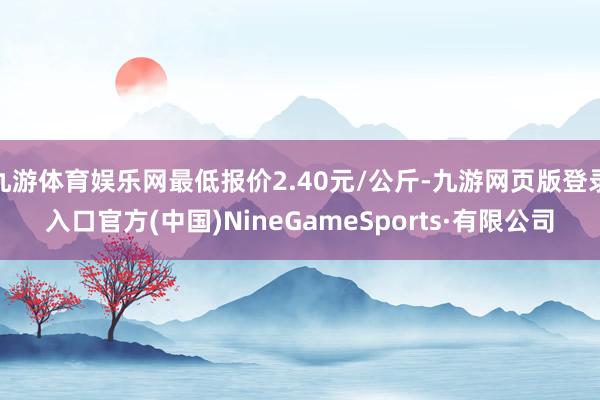 九游体育娱乐网最低报价2.40元/公斤-九游网页版登录入口官方(中国)NineGameSports·有限公司