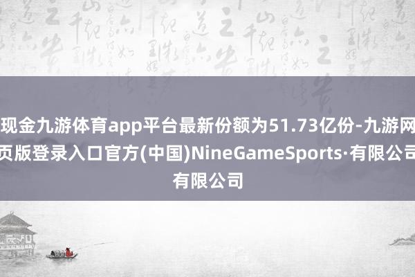 现金九游体育app平台最新份额为51.73亿份-九游网页版登录入口官方(中国)NineGameSports·有限公司