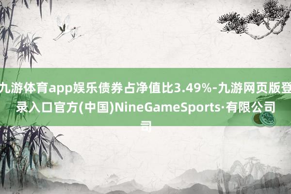 九游体育app娱乐债券占净值比3.49%-九游网页版登录入口官方(中国)NineGameSports·有限公司