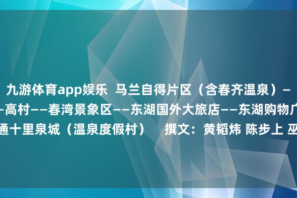 九游体育app娱乐  马兰自得片区（含春齐温泉）——高流河好意思食特质街——高村——春湾景象区——东湖国外大旅店——东湖购物广场好意思食街——富通十里泉城（温泉度假村）    撰文：黄韬炜 陈步上 巫雅柠 雷怡婷 -九游网页版登录入口官方(中国)NineGameSports·有限公司