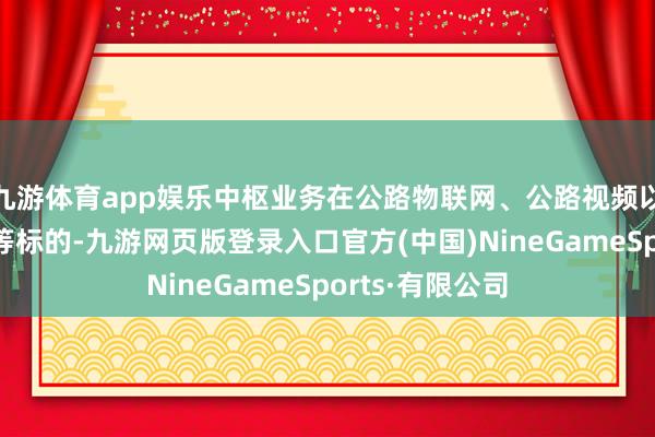 九游体育app娱乐中枢业务在公路物联网、公路视频以及公路大数据等标的-九游网页版登录入口官方(中国)NineGameSports·有限公司